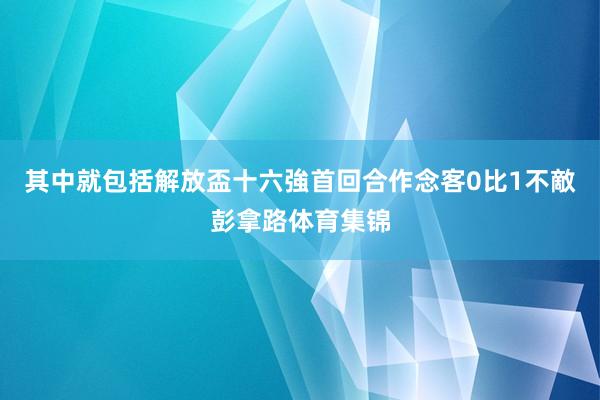 其中就包括解放盃十六強首回合作念客0比1不敵彭拿路体育集锦