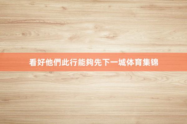 看好他們此行能夠先下一城体育集锦