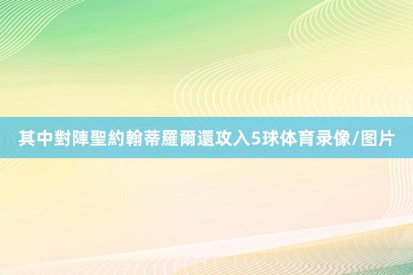 其中對陣聖約翰蒂羅爾還攻入5球体育录像/图片