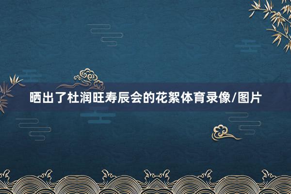 晒出了杜润旺寿辰会的花絮体育录像/图片