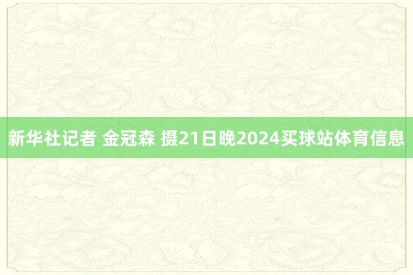 新华社记者 金冠森 摄　　21日晚2024买球站体育信息
