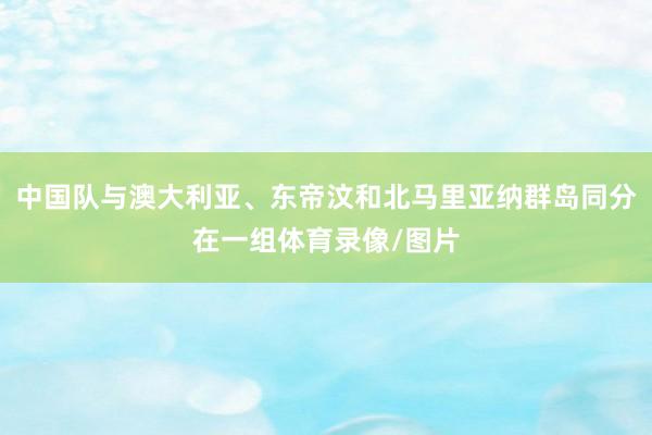 中国队与澳大利亚、东帝汶和北马里亚纳群岛同分在一组体育录像/图片