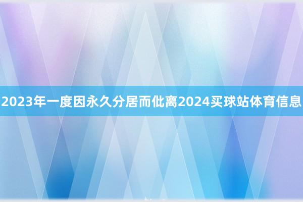 2023年一度因永久分居而仳离2024买球站体育信息