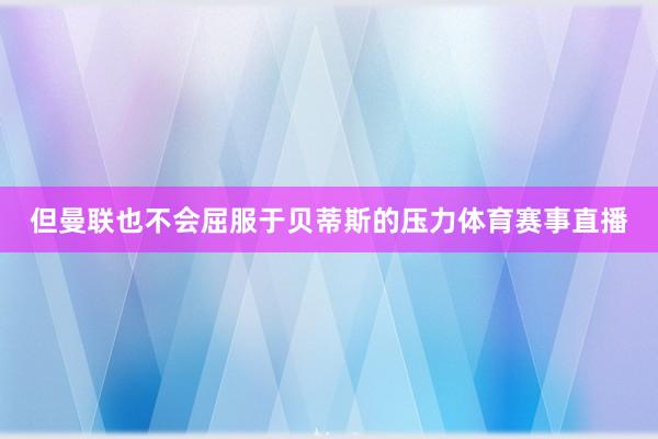 但曼联也不会屈服于贝蒂斯的压力体育赛事直播
