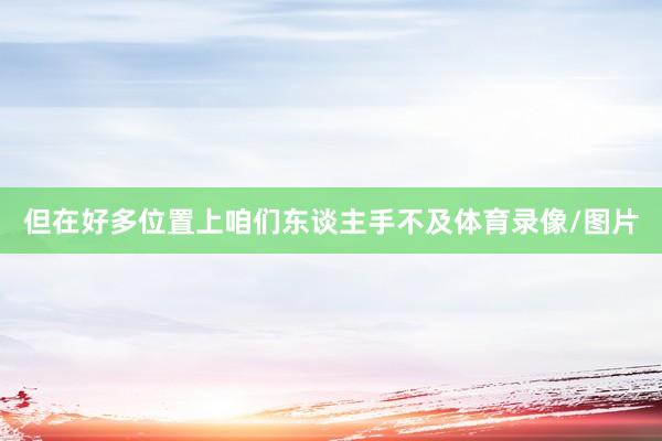 但在好多位置上咱们东谈主手不及体育录像/图片