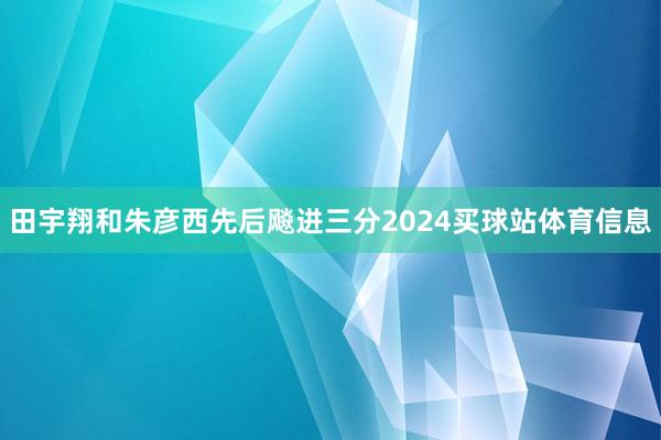 田宇翔和朱彦西先后飚进三分2024买球站体育信息