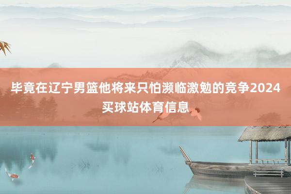 毕竟在辽宁男篮他将来只怕濒临激勉的竞争2024买球站体育信息
