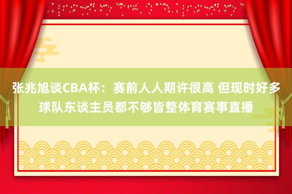 张兆旭谈CBA杯：赛前人人期许很高 但现时好多球队东谈主员都不够皆整体育赛事直播