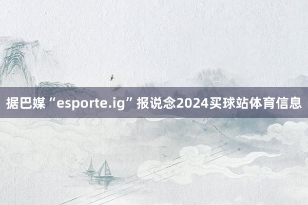 据巴媒“esporte.ig”报说念2024买球站体育信息