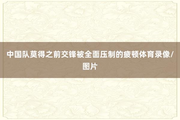 中国队莫得之前交锋被全面压制的疲顿体育录像/图片