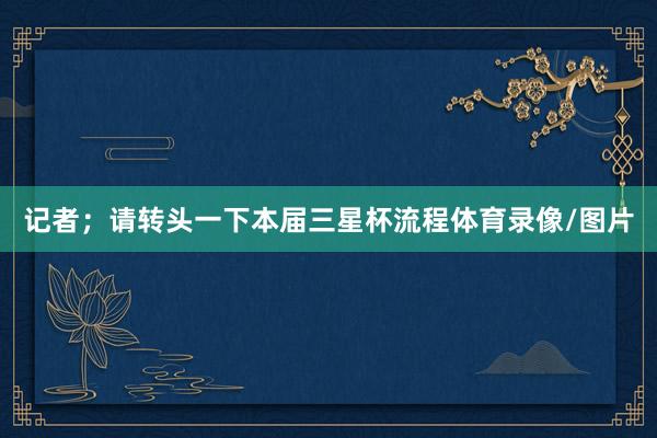 记者；请转头一下本届三星杯流程体育录像/图片