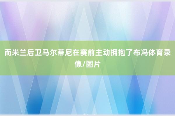 而米兰后卫马尔蒂尼在赛前主动拥抱了布冯体育录像/图片