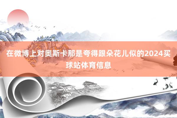 在微博上对奥斯卡那是夸得跟朵花儿似的2024买球站体育信息