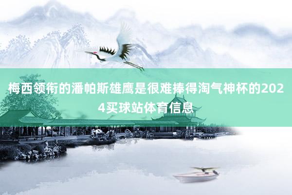 梅西领衔的潘帕斯雄鹰是很难捧得淘气神杯的2024买球站体育信息