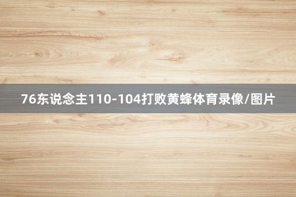 76东说念主110-104打败黄蜂体育录像/图片