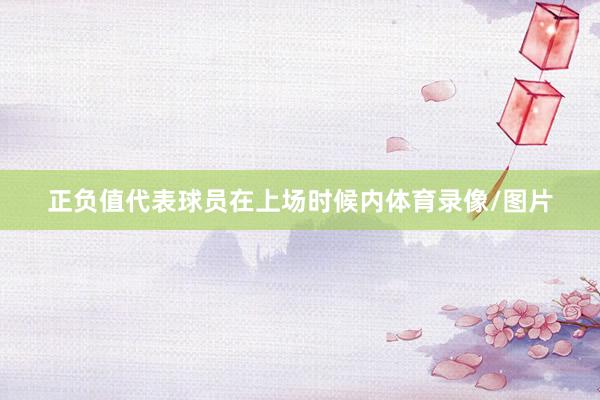 正负值代表球员在上场时候内体育录像/图片
