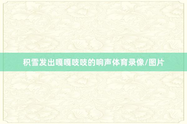 积雪发出嘎嘎吱吱的响声体育录像/图片