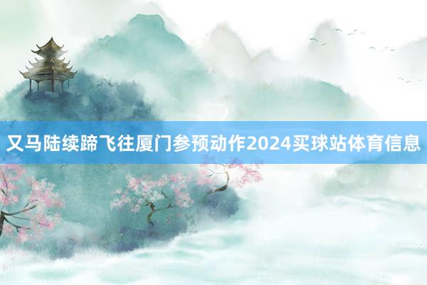 又马陆续蹄飞往厦门参预动作2024买球站体育信息