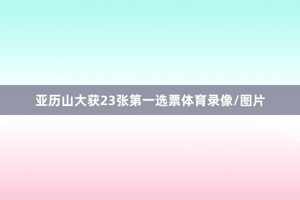 亚历山大获23张第一选票体育录像/图片