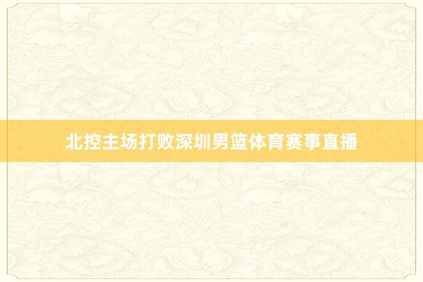 北控主场打败深圳男篮体育赛事直播