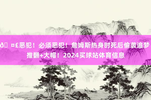 🤣恶犯！必须恶犯！詹姆斯热身时死后偷袭追梦 推翻+大帽！2024买球站体育信息