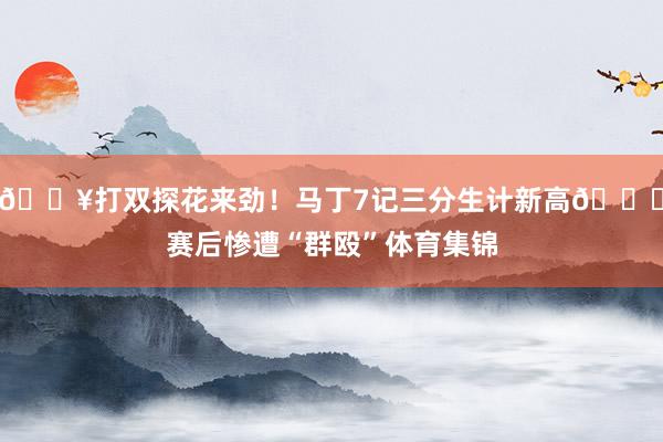 🔥打双探花来劲！马丁7记三分生计新高😂赛后惨遭“群殴”体育集锦