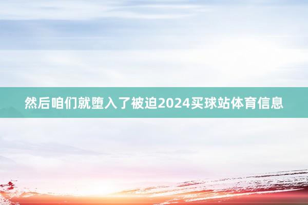 然后咱们就堕入了被迫2024买球站体育信息