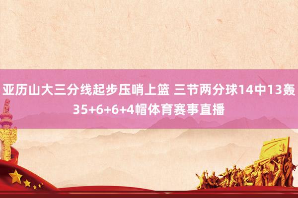亚历山大三分线起步压哨上篮 三节两分球14中13轰35+6+6+4帽体育赛事直播