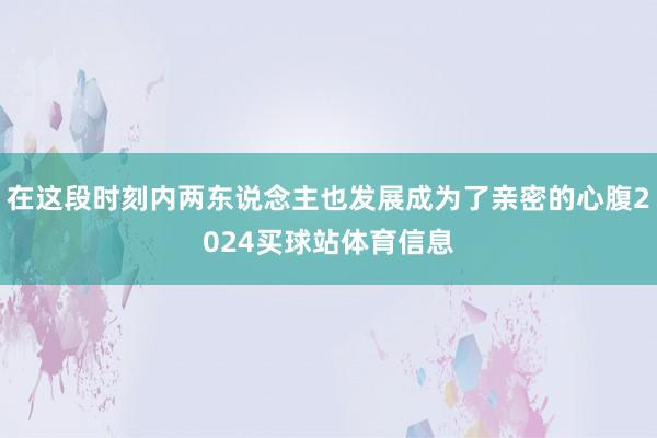 在这段时刻内两东说念主也发展成为了亲密的心腹2024买球站体育信息