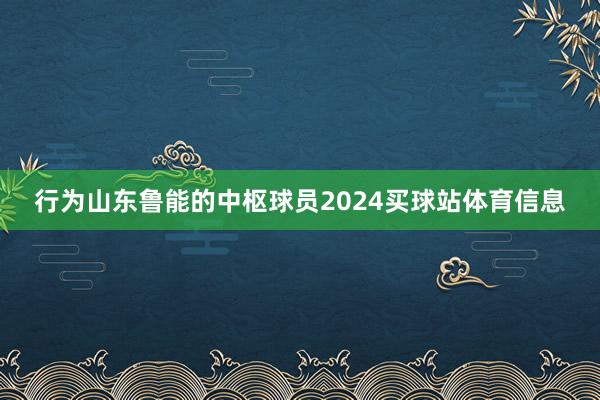 行为山东鲁能的中枢球员2024买球站体育信息