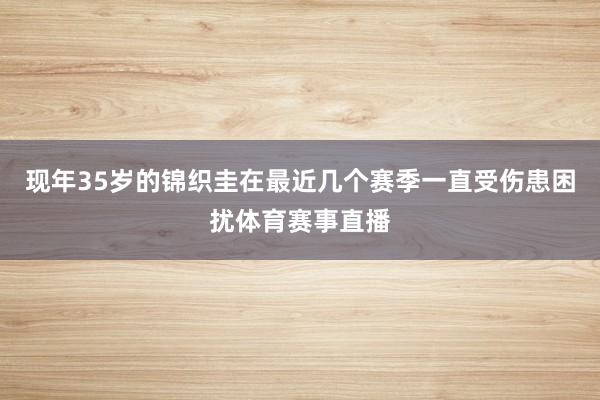 现年35岁的锦织圭在最近几个赛季一直受伤患困扰体育赛事直播