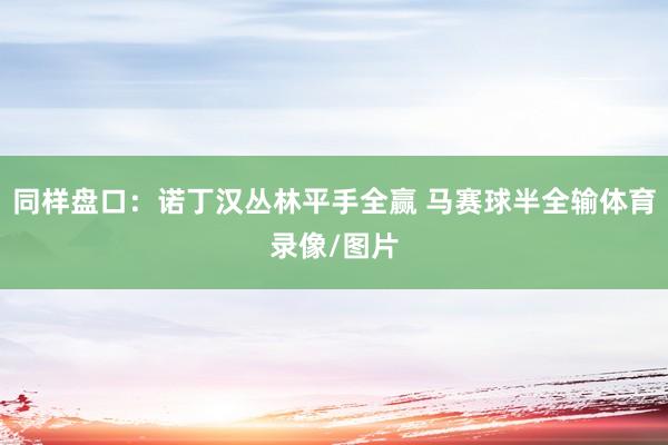同样盘口：诺丁汉丛林平手全赢 马赛球半全输体育录像/图片