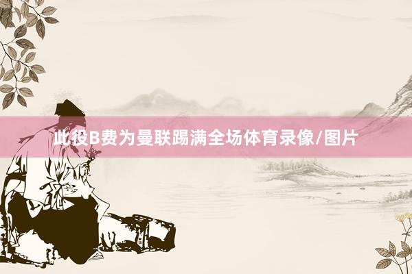 此役B费为曼联踢满全场体育录像/图片