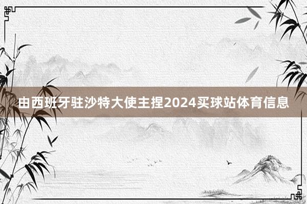 由西班牙驻沙特大使主捏2024买球站体育信息