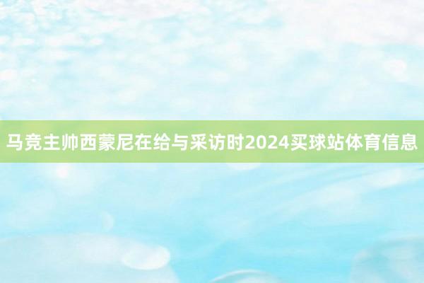 马竞主帅西蒙尼在给与采访时2024买球站体育信息