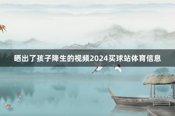 晒出了孩子降生的视频2024买球站体育信息