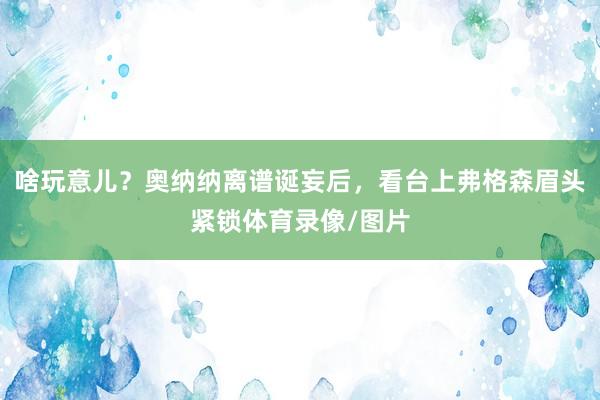 啥玩意儿？奥纳纳离谱诞妄后，看台上弗格森眉头紧锁体育录像/图片