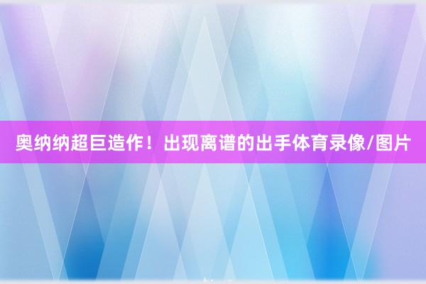 奥纳纳超巨造作！出现离谱的出手体育录像/图片