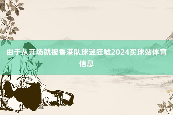 由于从开场就被香港队球迷狂嘘2024买球站体育信息
