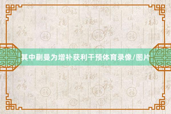 其中蒯曼为增补获利干预体育录像/图片