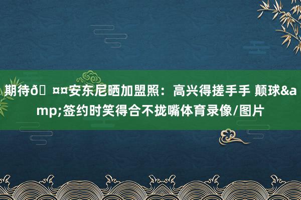 期待🤤安东尼晒加盟照：高兴得搓手手 颠球&签约时笑得合不拢嘴体育录像/图片
