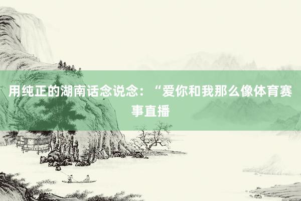 用纯正的湖南话念说念：“爱你和我那么像体育赛事直播