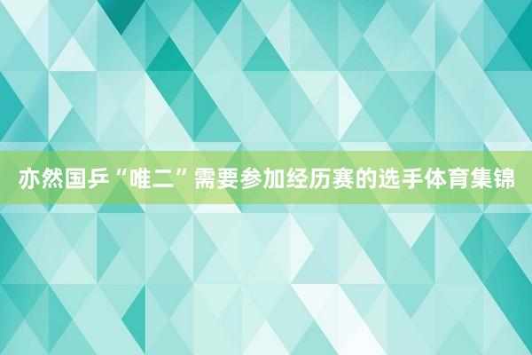 亦然国乒“唯二”需要参加经历赛的选手体育集锦