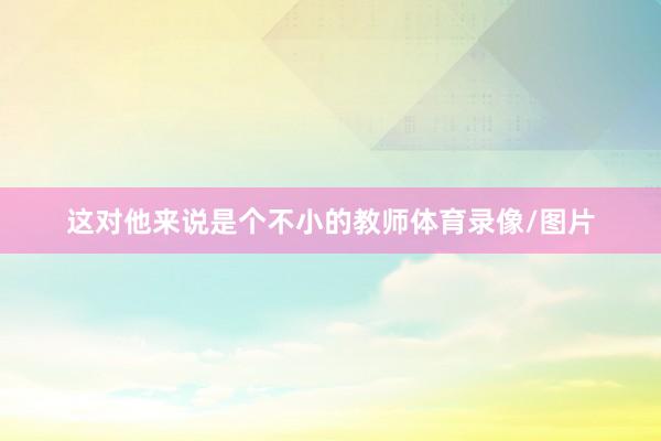 这对他来说是个不小的教师体育录像/图片