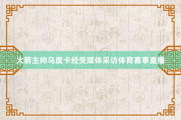 火箭主帅乌度卡经受媒体采访体育赛事直播