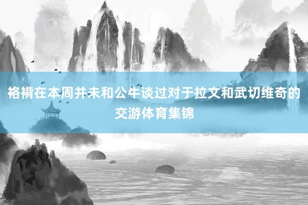 袼褙在本周并未和公牛谈过对于拉文和武切维奇的交游体育集锦