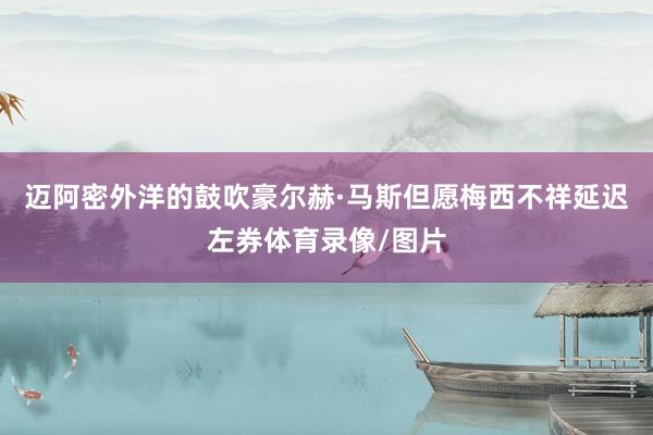 迈阿密外洋的鼓吹豪尔赫·马斯但愿梅西不祥延迟左券体育录像/图片