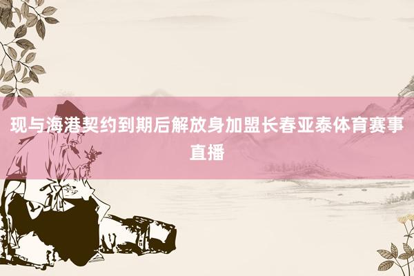 现与海港契约到期后解放身加盟长春亚泰体育赛事直播
