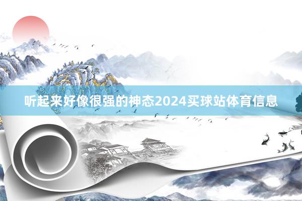 听起来好像很强的神态2024买球站体育信息