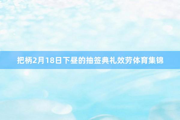 把柄2月18日下昼的抽签典礼效劳体育集锦